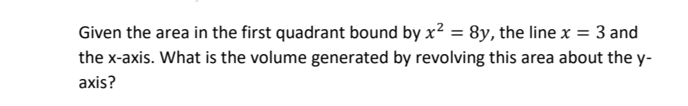 Given the area in the first quadrant bound by x² = 8y, the line x = 3 and
the x-axis. What is the volume generated by revolving this area about the y-
axis?
