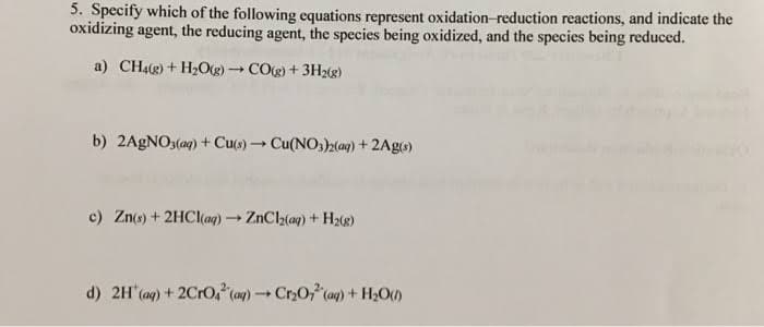 5. Specify which of the following equations represent oxidation-reduction reactions, and indicate the
oxidizing agent, the reducing agent, the species being oxidized, and the species being reduced.
a) CH4(g) + H₂O(g) → CO(g) + 3H₂(g)
b) 2AgNO3(aq) + Cu(s)→ Cu(NO3)2(aq) + 2Ag(s)
c) Zn(s) + 2HCl(aq) → ZnCl₂(aq) + H₂(g)
d) 2H(aq) + 2CrO² (aq) → Cr₂O2 (aq) + H₂O()
-