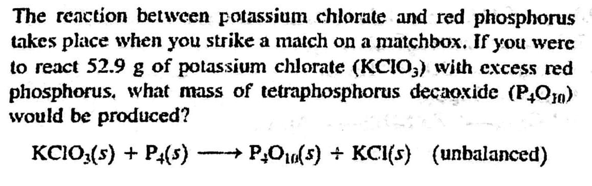 The reaction between potassium chlorate and red phosphorus
takes place when you strike a match on a matchbox. If you were
to react 52.9 g of potassium chlorate (KCIO,) with excess red
phosphorus, what mass of tetraphosphorus decaoxide (P,O10)
would be produced?
KC1O:(5) + P4(s)
- P,O0(5) + KCI(s) (unbalanced)
