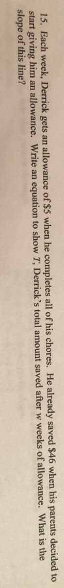 15. Each week, Derrick gets an allowance of $5 when he completes all of his chores. He already saved $46 when his parents decided to
start giving him an allowance. Write an equation to show T, Derrick’s total amount saved after w weeks of allowance. What is the
slope of this line?

