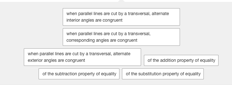 when parallel lines are cut by a transversal, alternate
interior angles are congruent
when parallel lines are cut by a transversal,
corresponding angles are congruent
when parallel lines are cut by a transversal, alternate
exterior angles are congruent
of the addition property of equality
of the subtraction property of equality
of the substitution property of equality
