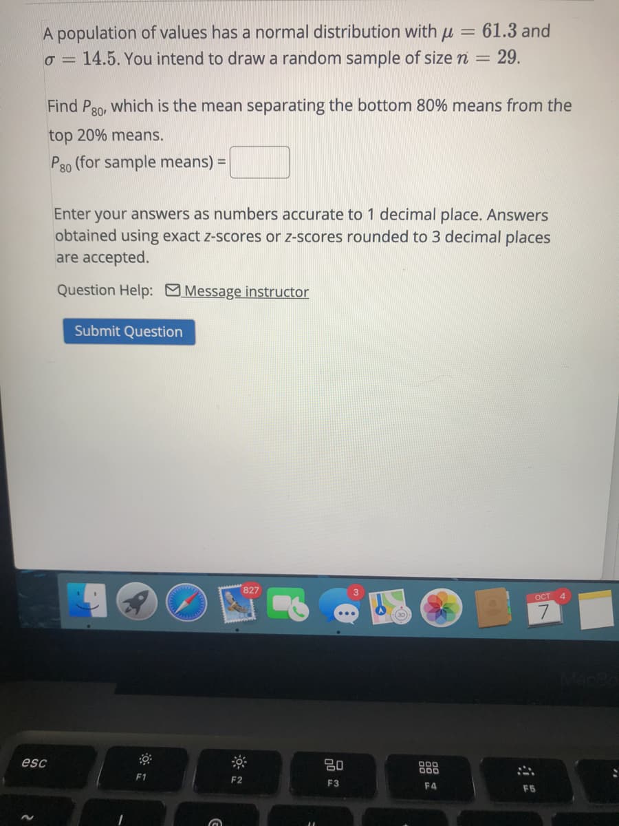 A population of values has a normal distribution with u = 61.3 and
14.5. You intend to draw a random sample of size n =
29.
Find P30, which is the mean separating the bottom 80% means from the
top 20% means.
P80 (for sample means) =
Enter your answers as numbers accurate to 1 decimal place. Answers
obtained using exact z-scores or z-scores rounded to 3 decimal places
are accepted.
Question Help: Message instructor
Submit Question
827
ост 4
esc
80
F1
F2
F3
F4
F5
