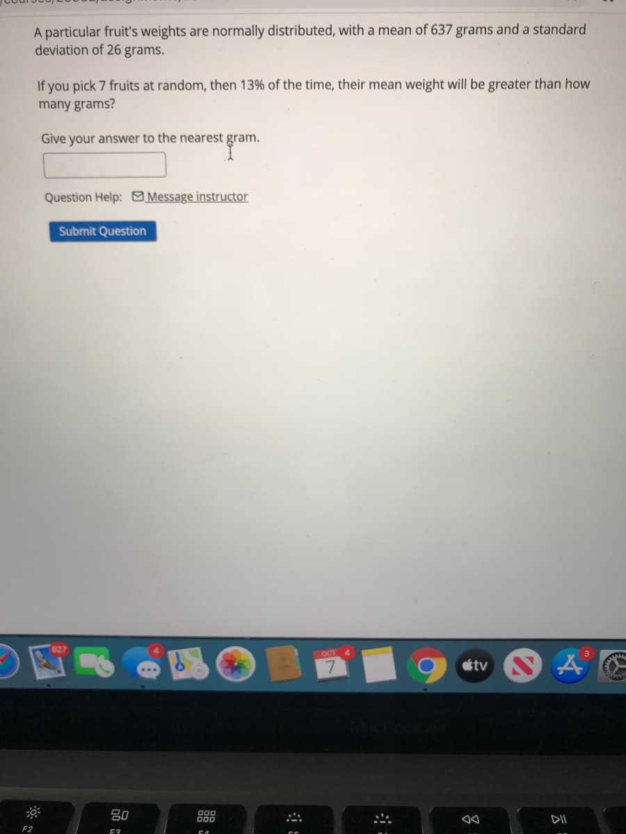 A particular fruit's weights are normally distributed, with a mean of 637 grams and a standard
deviation of 26 grams.
If you pick 7 fruits at random, then 13% of the time, their mean weight will be greater than how
many grams?
Give your answer to the nearest gram.
Question Help: Message instructor
Submit Question
OCT 4
étv S
80
DII
F3

