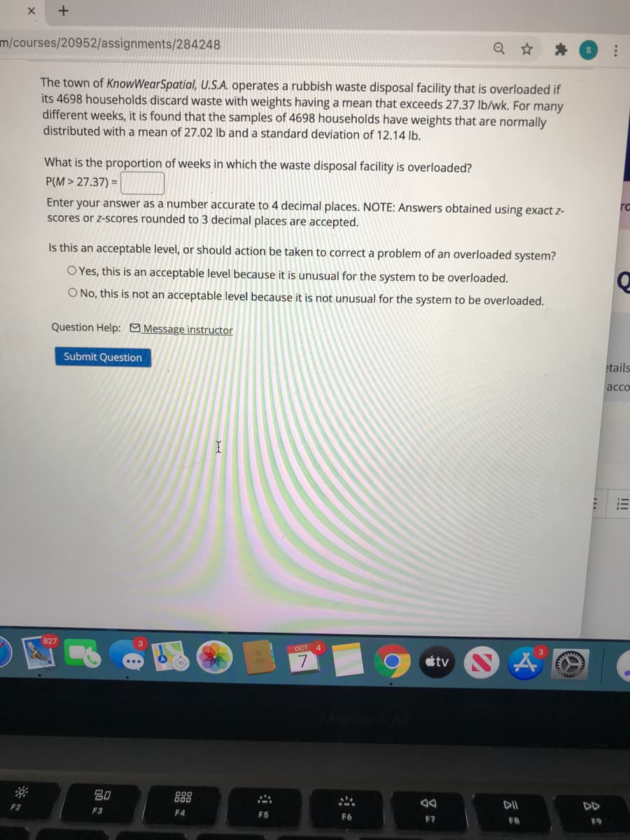 m/courses/20952/assignments/284248
The town of KnowWearSpatial, U.S.A. operates a rubbish waste disposal facility that is overloaded if
its 4698 households discard waste with weights having a mean that exceeds 27.37 lb/wk. For many
different weeks, it is found that the samples of 4698 households have weights that are normally
distributed with a mean of 27.02 lb and a standard deviation of 12.14 lb.
What is the proportion of weeks in which the waste disposal facility is overloaded?
P(M > 27.37) =
Enter your answer as a number accurate to 4 decimal places. NOTE: Answers obtained using exact z-
scores or z-scores rounded to 3 decimal places are accepted.
rc
Is this an acceptable level, or should action be taken to correct a problem of an overloaded system?
O Yes, this is an acceptable level because it is unusual for the system to be overloaded.
O No, this is not an acceptable level because it is not unusual for the system to be overloaded.
Question Help: Message instructor
Submit Question
etails
acco
827
OCT 4
étv N
80
88
DII
DD
F3
F4
FS
F6
E7
F8
F9
!II

