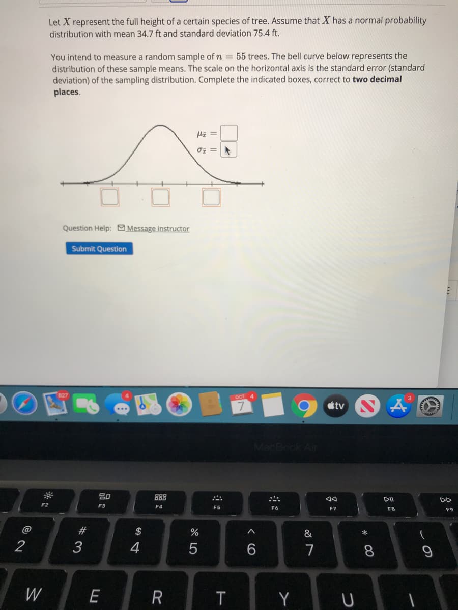 Let X represent the full height of a certain species of tree. Assume that X has a normal probability
distribution with mean 34.7 ft and standard deviation 75.4 ft.
You intend to measure a random sample of n = 55 trees. The bell curve below represents the
distribution of these sample means. The scale on the horizontal axis is the standard error (standard
deviation) of the sampling distribution. Complete the indicated boxes, correct to two decimal
places.
『ェ=
Question Help: Message instructor
Submit Question
OCT
tv N Å
80
888
DII
F2
F3
F4
F5
F6
F7
F8
F9
@
$
%
&
3
7
W
R
T
Y U
の
< CO
