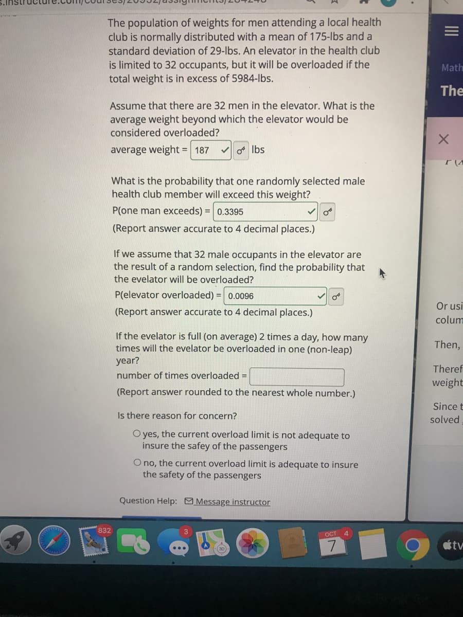 The population of weights for men attending a local health
club is normally distributed with a mean of 175-lbs and a
standard deviation of 29-lbs. An elevator in the health club
is limited to 32 occupants, but it will be overloaded if the
total weight is in excess of 5984-lbs.
Math
The
Assume that there are 32 men in the elevator. What is the
average weight beyond which the elevator would be
considered overloaded?
average weight = 187
V Ibs
What is the probability that one randomly selected male
health club member will exceed this weight?
P(one man exceeds) = 0.3395
(Report answer accurate to 4 decimal places.)
If we assume that 32 male occupants in the elevator are
the result of a random selection, find the probability that
the evelator will be overloaded?
P(elevator overloaded) = 0.0096
Or usi
(Report answer accurate to 4 decimal places.)
colum
If the evelator is full (on average) 2 times a day, how many
times will the evelator be overloaded in one (non-leap)
Then,
year?
Theref
number of times overloaded =
weight
(Report answer rounded to the nearest whole number.)
Since t
Is there reason for concern?
solved
O yes, the current overload limit is not adequate to
insure the safey of the passengers
O no, the current overload limit is adequate to insure
the safety of the passengers
Question Help: Message instructor
832
OCT 4
7.
tv
II
