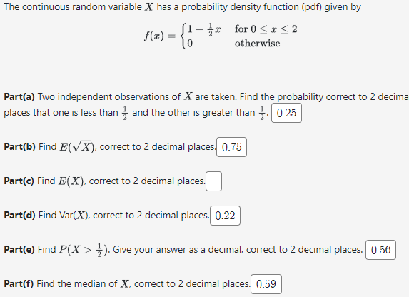 The continuous random variable X has a probability density function (pdf) given by
for 0≤x≤2
otherwise
f(x) =
[1-
0
Part(a) Two independent observations of X are taken. Find the probability correct to 2 decima
places that one is less than and the other is greater than 0.25
Part(b) Find E(√X), correct to 2 decimal places. 0.75
Part(c) Find E(X), correct to 2 decimal places.
Part(d) Find Var(X), correct to 2 decimal places. 0.22
Part(e) Find P(X > 1). Give your answer as a decimal, correct to 2 decimal places. 0.56
Part(f) Find the median of X, correct to 2 decimal places. 0.59