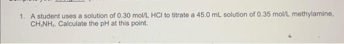 1. A student uses a solution of 0.30 mol/L HCI to titrate a 45.0 mL solution of 0.35 mol/L methylamine,
CH,NH,. Calculate the pH at this point.