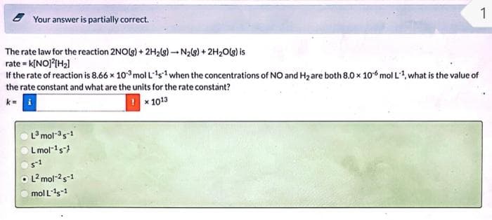 Your answer is partially correct.
The rate law for the reaction 2NO(g) + 2H₂(g) →N₂(g) + 2H₂O(g) is
rate = k[NO]²[H₂]
If the rate of reaction is 8.66 x 103 mol L¹s¹ when the concentrations of NO and H₂ are both 8.0 x 10 mol L-1, what is the value of
the rate constant and what are the units for the rate constant?
!× 1013
L³ mol-3 s-1
L mol-¹s
s-1
1
OL² mol-25-1
mol L-¹5-1