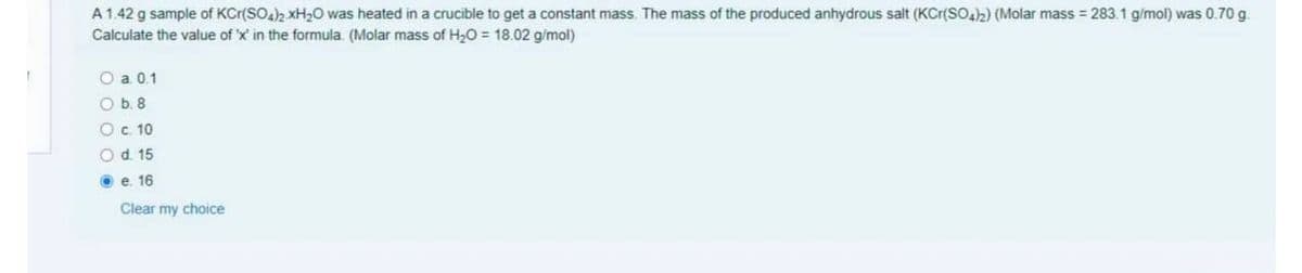 A1.42 g sample of KCr(SO)2 xH20 was heated in a crucible to get a constant mass. The mass of the produced anhydrous salt (KCr(SOh) (Molar mass = 283.1 g/mol) was 0.70 g.
Calculate the value of 'x' in the formula. (Molar mass of H20 = 18.02 g/mol)
O a 0.1
Ob. 8
Oc 10
Od 15
O e. 16
Clear my choice
