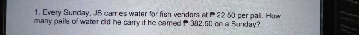 1. Every Sunday, JB carries water for fish vendors at P 22.50 per pail. How
many pails of water did he carry if he earned P 382.50 on a Sunday?
