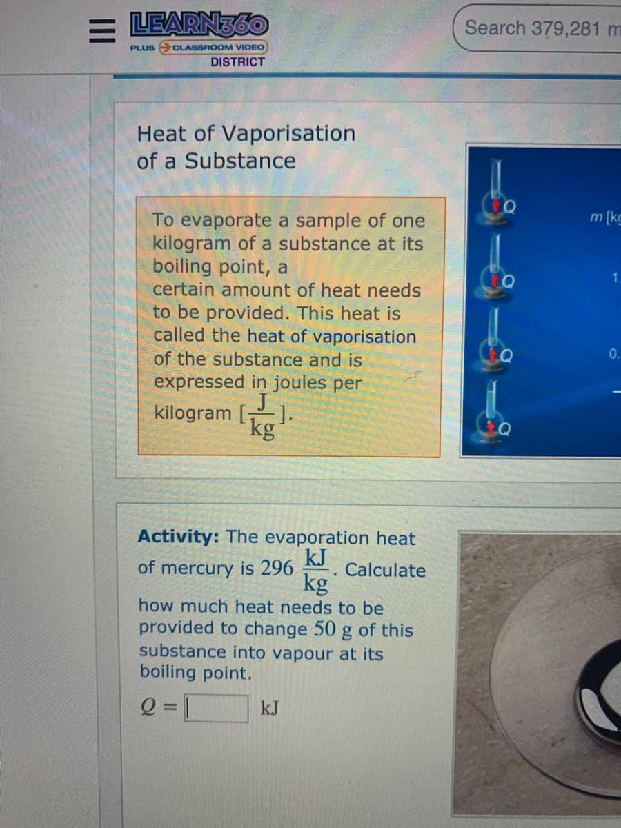 = LEARN36O
Search 379,281 m
PLUS O CLASSROOM VIDEO
DISTRICT
Heat of Vaporisation
of a Substance
m [kg
To evaporate a sample of one
kilogram of a substance at its
boiling point, a
certain amount of heat needs
to be provided. This heat is
called the heat of vaporisation
0.
of the substance and is
expressed in joules per
kilogram [
kg
Activity: The evaporation heat
of mercury is 296
kJ
Calculate
kg
how much heat needs to be
provided to change 50 g of this
substance into vapour at its
boiling point.
Q = |
kJ
