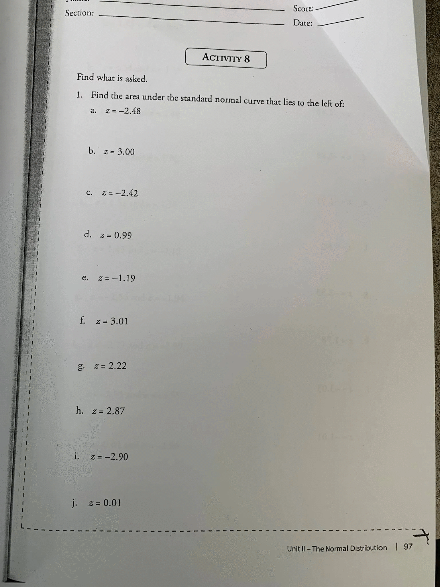 Score:
Section:
Date:
ACTIVITY 8
Find what is asked.
1. Find the area under the standard normal curve that lies to the left of:
а.
z = -2.48
b.
Z = 3.00
z = -2.42
С.
d. z = 0.99
e. z = -1.19
f. z = 3.01
g. z = 2.22
h. z= 2.87
i.
Z = -2.90
j.
Z = 0.01
Unit II- The Normal Distribution 97
