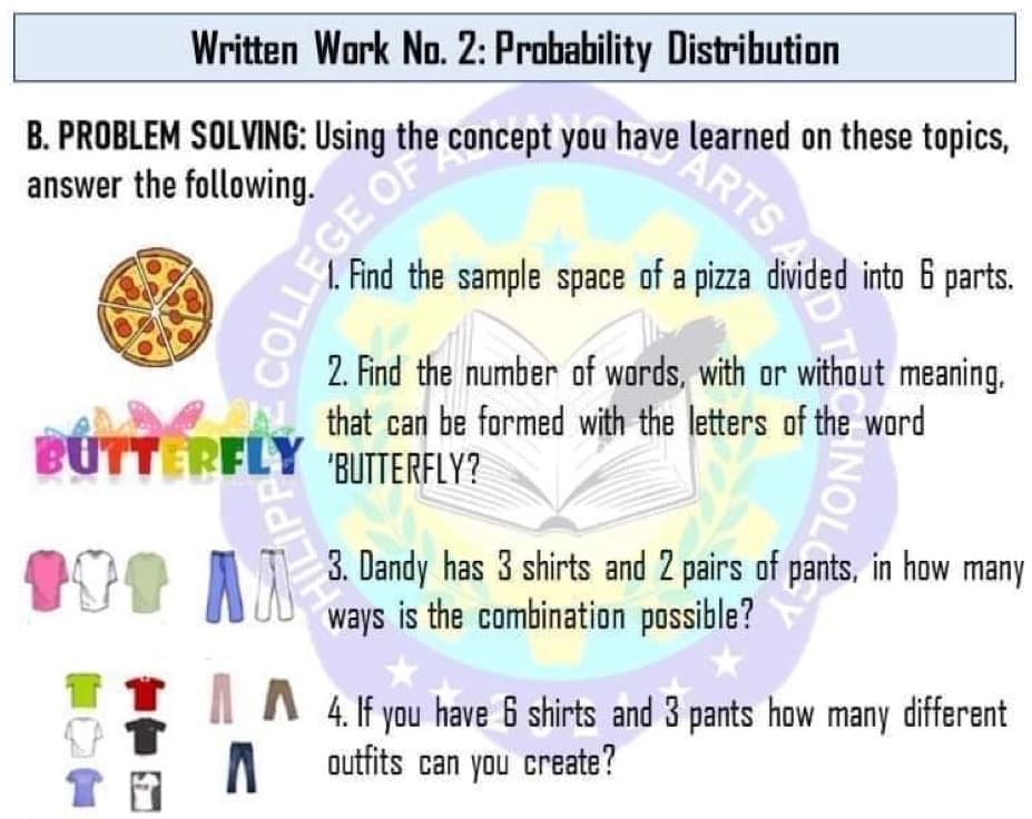 Written Work No. 2: Probability Distribution
B. PROBLEM SOLVING: Using the concept you have learned on these topics,
answer the following.
1. Find the sample space of a pizza divided into 6 parts.
2. Find the number of wards, with or without meaning.
that can be formed with the letters of the word
BUTTERFLY BUTTERFLY?
A I 3. Dandy has 3 shirts and 2 pairs of pants, in how many
ways is the combination possible?
4. If you have 6 shirts and 3 pants how many different
outfits can you create?
7ON
