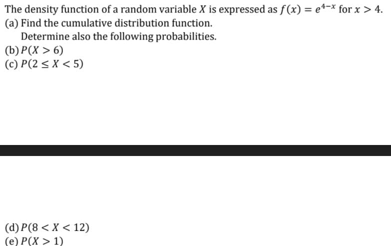 The density function of a random variable X is expressed as f(x) = e4-x for x > 4.
(a) Find the cumulative distribution function.
Determine also the following probabilities.
(b) P(X > 6)
(c) P(2 < X < 5)
(d) P(8 < X < 12)
(e) P(X > 1)
