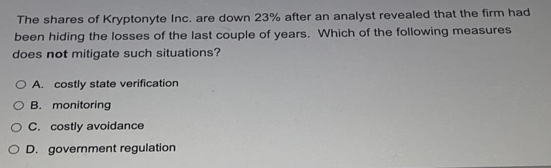 The shares of Kryptonyte Inc. are down 23% after an analyst revealed that the firm had
been hiding the losses of the last couple of years. Which of the following measures
does not mitigate such situations?
O A. costly state verification
O B. monitoring
C. costly avoidance
O D. government regulation
