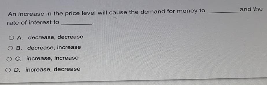 An increase in the price level will cause the demand for money to
and the
rate of interest to
O A. decrease, decrease
O B. decrease, increase
O C. increase, increase
O D. increase, decrease
