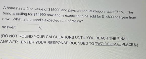 A bond has a face value of $15000 and pays an annual coupon rate of 7.2%. The
bond is selling for $14990 now and is expected to be sold for $14800 one year from
now. What is the bond's expected rate of return?
Answer:
%
(DO NOT ROUND YOUR CALCULATIONS UNTIL YOU REACH THE FINAL
ANSWER. ENTER YOUR RESPONSE ROUNDED TO TWO DECIMAL PLACES.)
