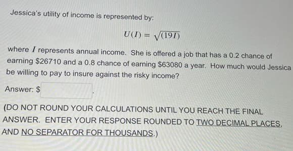 Jessica's utility of income is represented by:
U(I) = V(191)
%3D
where I represents annual income. She is offered a job that has a 0.2 chance of
earning $26710 and a 0.8 chance of earning $63080 a year. How much would Jessica
be willing to pay to insure against the risky income?
Answer: $
(DO NOT ROUND YOUR CALCULATIONS UNTIL YOU REACH THE FINAL
ANSWER. ENTER YOUR RESPONSE ROUNDED TO TWO DECIMAL PLACES,
AND NO SEPARATOR FOR THOUSANDS.)
