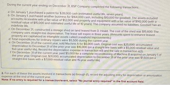 During the current year ending on December 31, BSP Company completed the following transactions:
a. On January 1, purchased a patent for $28,000 cash (estimated useful life, seven years).
b. On January 1, purchased another business for $164,000 cash, including $10,000 for goodwill. The assets included
accounts receivable with a fair value of $12,000 and property and equipment with a fair value of $142,000 (with a
residual value of $15,000 and estimated useful life of 10 years). The company assumed no liabilities. Goodwill has an
indefinite life.
c. On December 31, constructed a storage shed on land leased from D. Heald. The cost of the shed was $15,600. The
company uses straight-line depreciation. The lease will expire in three years. (Amounts spent to enhance leased
property are capitalized as intangible assets called Leasehold Improvements.)
d. Total expenditures for ordinary repairs were $5,500 during the current year.
e. On December 31 of the current year, sold Machine A for $6,000 cash. Original cost was $25,000, accumulated
depreciation to December 31 of the prior year was $16,000 (on a straight-line basis with a $5,000 residual value and
five-year useful life). Record the depreciation expense in transaction e(1) and the sale in transaction e(2).
f On December 31 of the current year, paid $5,000 for a complete reconditioning of Machine B acquired on January 1 of
the prior year. Original cost, $31,000, accumulated depreciation to December 31 of the prior year was $1,600 (on a
straight-line basis with a $7,000 residual value and 15-year useful life).
2. For each of these the assets involved in transactions (a) through (f), record the adjusting entry for depreciation or amortization
expense at the end of the current year.
Note: If no entry is required for a transaction/event, select "No journal entry required" in the first account field.