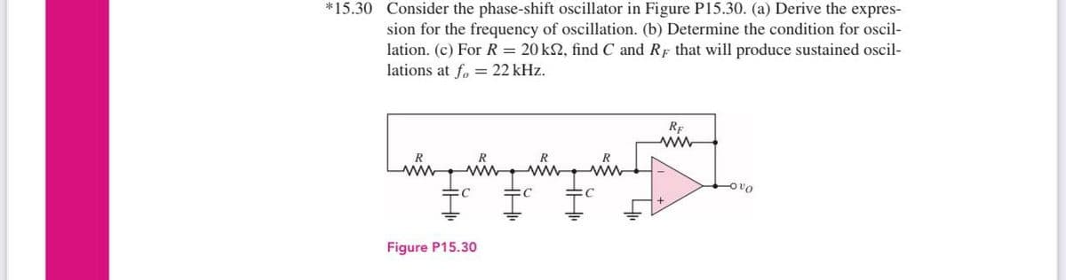 *15.30 Consider the phase-shift oscillator in Figure P15.30. (a) Derive the expres-
sion for the frequency of oscillation. (b) Determine the condition for oscil-
lation. (c) For R = 20 ks2, find C and RF that will produce sustained oscil-
lations at fo = 22 kHz.
ܢܫܫܝܫܝܐ
ww
C
Figure P15.30
C
RE
ww
-OO