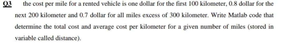 Q3
the cost per mile for a rented vehicle is one dollar for the first 100 kilometer, 0.8 dollar for the
next 200 kilometer and 0.7 dollar for all miles excess of 300 kilometer. Write Matlab code that
determine the total cost and average cost per kilometer for a given number of miles (stored in
variable called distance).