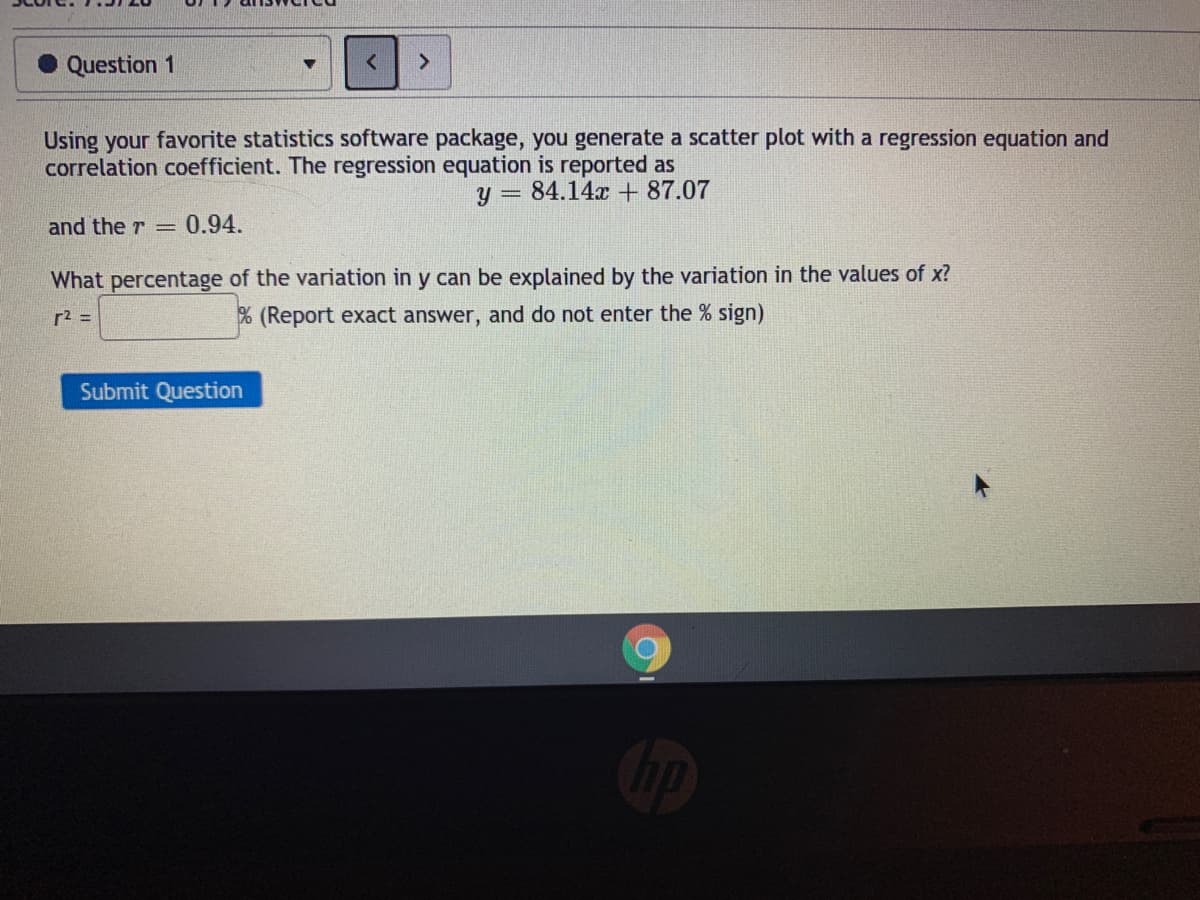 Question 1
<>
Using your favorite statistics software package, you generate a scatter plot with a regression equation and
correlation coefficient. The regression equation is reported as
y = 84.14x + 87.07
and the r =
0.94.
What percentage of the variation in y can be explained by the variation in the values of x?
r2 =
% (Report exact answer, and do not enter the % sign)
Submit Question
op
