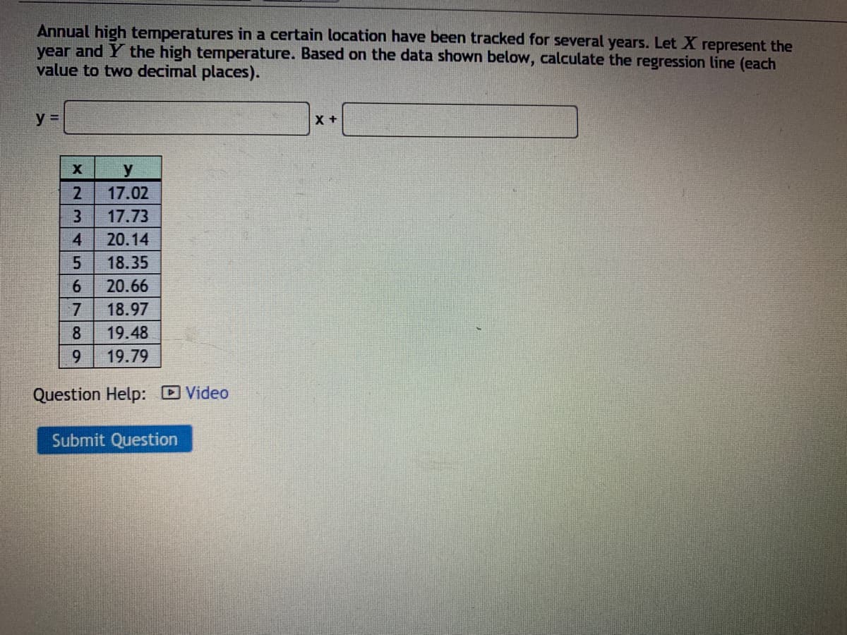Annual high temperatures in a certain location have been tracked for several years. Let X represent the
year and Y the high temperature. Based on the data shown below, calculate the regression line (each
value to two decimal places).
y =
2
17.02
3
17.73
4
20.14
18.35
6.
20.66
7.
18.97
8
19.48
9.
19.79
Question Help: D Video
Submit Question
