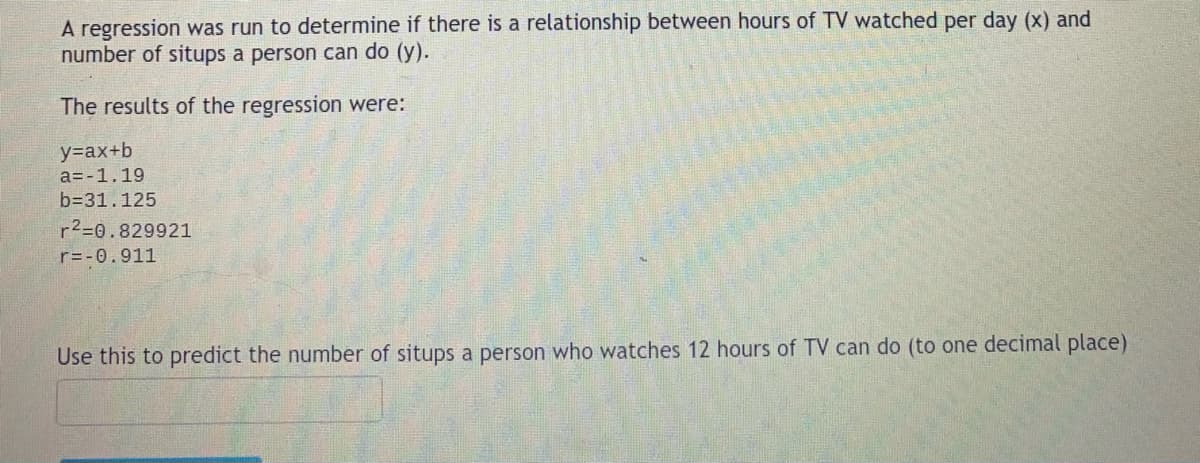 A regression was run to determine if there is a relationship between hours of TV watched per day (x) and
number of situps a person can do (y).
The results of the regression were:
y=ax+b
a=-1.19
b=31.125
r²=0.829921
r=-0.911
Use this to predict the number of situps a person who watches 12 hours of TV can do (to one decimal place)
