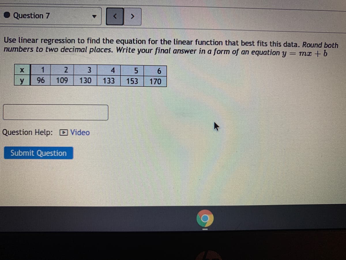 Question 7
Use linear regression to find the equation for the linear function that best fits this data. Round both
numbers to two decimal places. Write your final answer in a form of an equation y = mx + b
1
4
6.
96
109
130
133
153
170
Question Help: D Video
Submit Question
