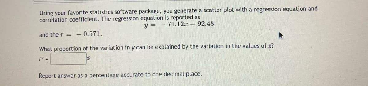 Using your favorite statistics software package, you generate a scatter plot with a regression equation and
correlation coefficient. The regression equation is reported as
y = - 71.12x + 92.48
and the r =
0.571.
What proportion of the variation in y can be explained by the variation in the values of x?
r2 =
Report answer as a percentage accurate to one decimal place.
