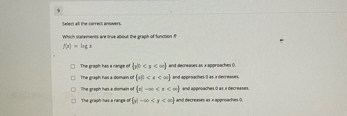 Select all the correct answers.
Which statements are true about the graph of function f?
/() = log r
The graph has a range of {y0 < y <o}
and decreases as x approaches 0.
The graph has a domain of 0 <:< ∞} and approaches 0 as x decreases.
The graph has a domain of -00 < I <
and approaches 0 as x decreases.
O The graph has a range of y -0 < y < o} and decreases as x approaches 0.
口 ロ ロ口
