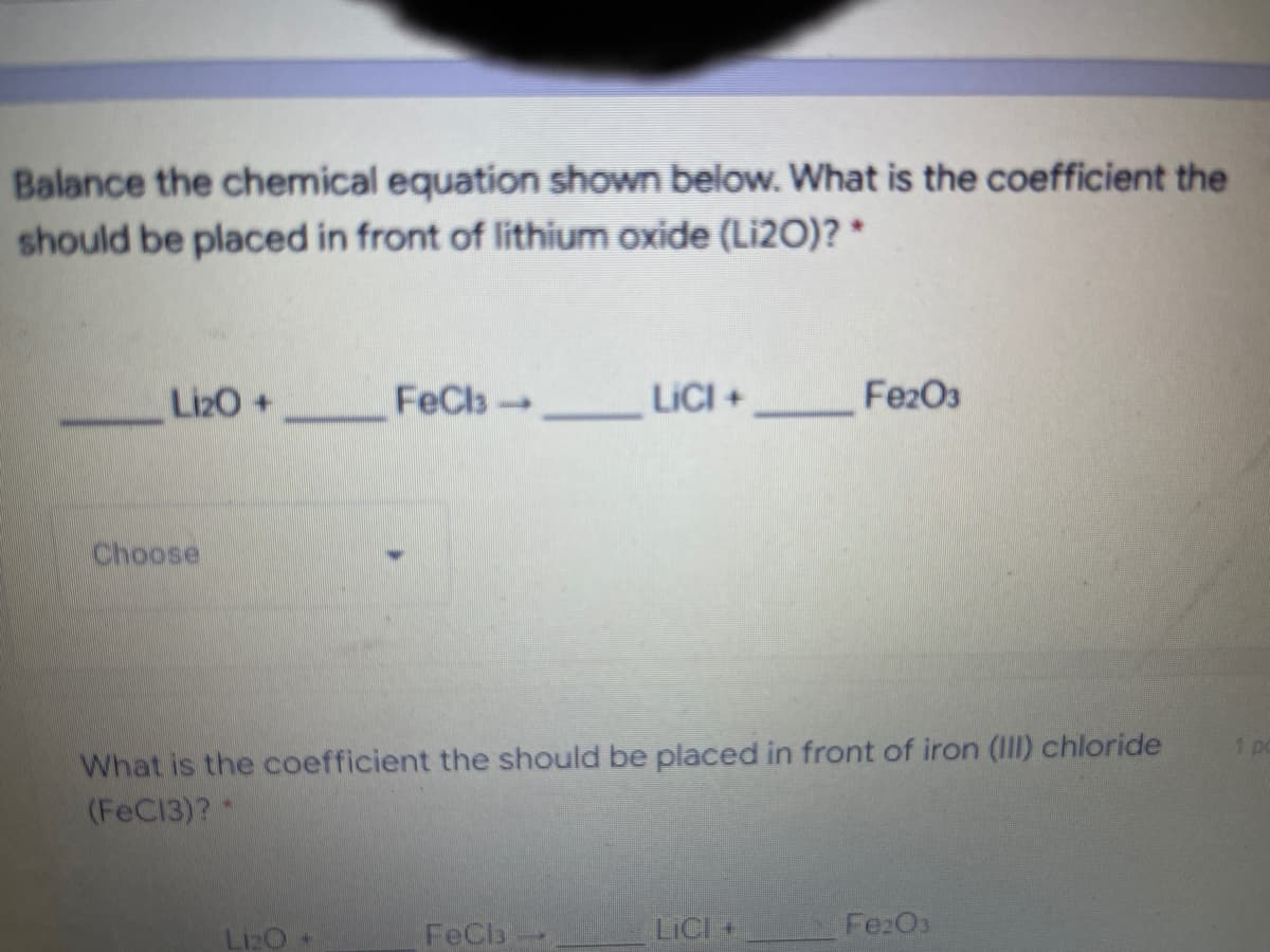 Balance the chemical equation shown below. What is the coefficient the
should be placed in front of lithium oxide (Li2O)? *
LizO+
FeCls LICI +
Fe2O3
Choose
What is the coefficient the should be placed in front of iron (III) chloride
(FeC13)? *
1pc
Liz0
FeCb
LICI +
FezO3
