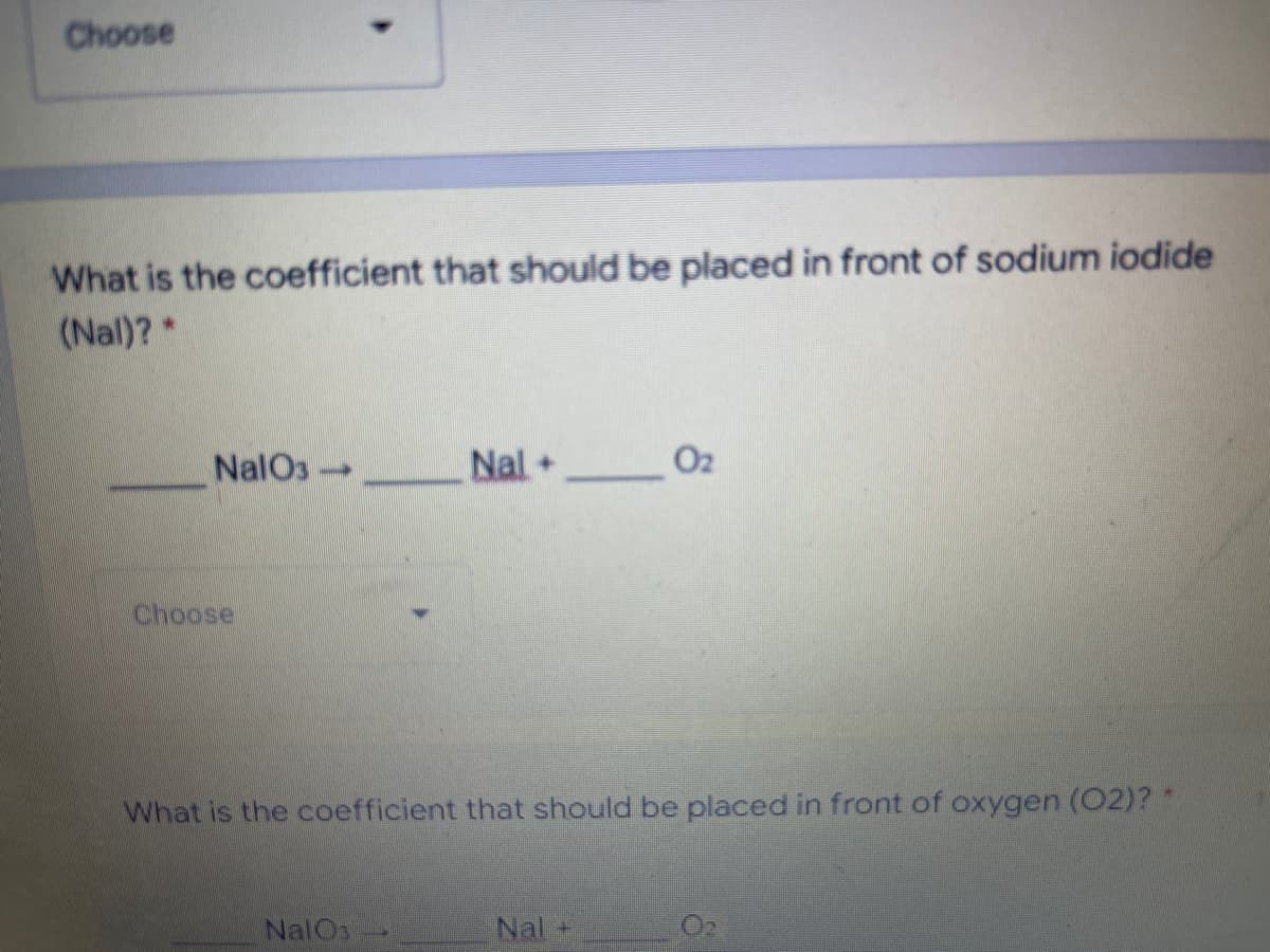 Choose
What is the coefficient that should be placed in front of sodium iodide
(Nal)?*
NalO3 Nal + 02
Choose
What is the coefficient that should be placed in front of oxygen (02)? *
NalOs
Nal +
