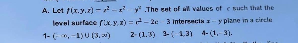 A. Let f(x, y, z) = z2 – x² - y2 .The set of all values of c such that the
level surface f(x,y,z) = c2 - 2c - 3 intersects x-y plane in a circle
1- (-00, -1) U (3, 00)
2- (1,3) 3- (-1,3) 4- (1,–3).
