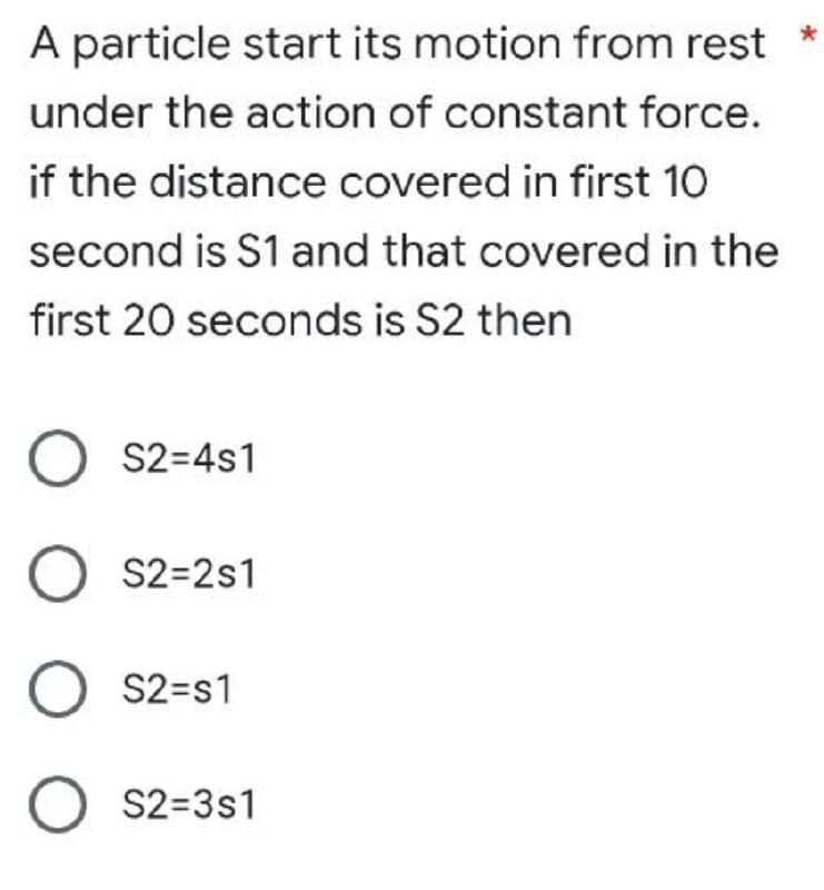 A particle start its motion from rest
under the action of constant force.
if the distance covered in first 10
second is S1 and that covered in the
first 20 seconds is S2 then
O S2=4s1
O S2=2s1
O S2=s1
O S2=3s1