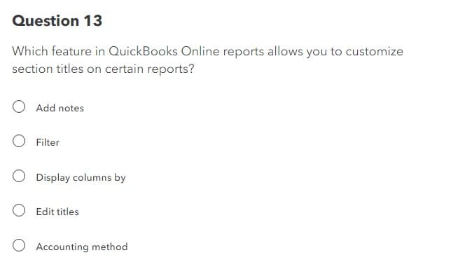 Question 13
Which feature in QuickBooks Online reports allows you to customize
section titles on certain reports?
Add notes
Filter
Display columns by
Edit titles
Accounting method