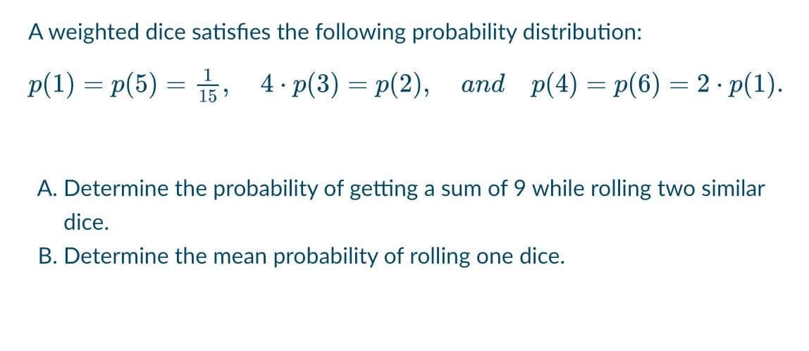 A weighted dice satisfies the following probability distribution:
p(1) = p(5), 4.p(3)=p(2), and p(4)=p(6) = 2.p(1).
A. Determine the probability of getting a sum of 9 while rolling two similar
dice.
B. Determine the mean probability of rolling one dice.