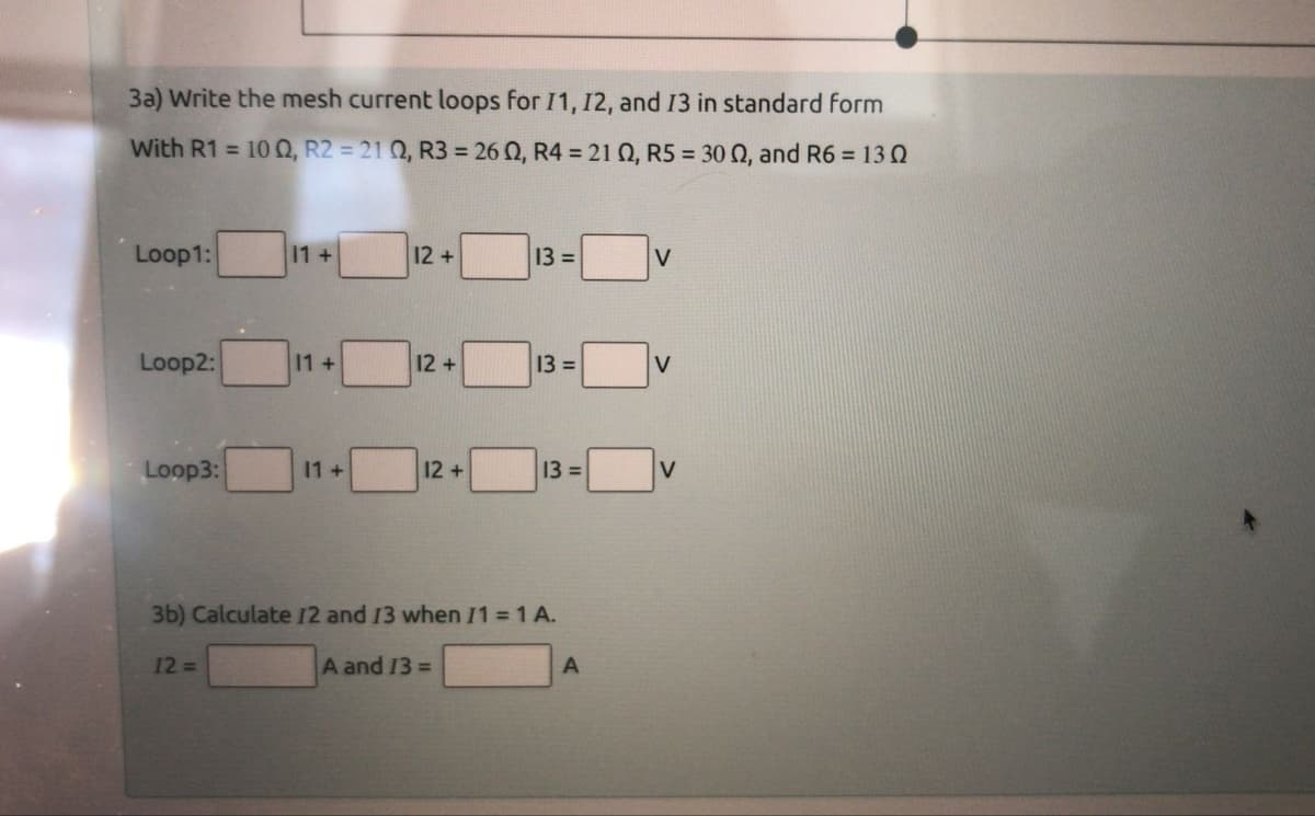 3a) Write the mesh current loops for 11, 12, and 13 in standard form
With R1 = 100, R2 = 210, R3 = 26 02, R4 = 21 02, R5 = 30 02, and R6 = 130
Loop1:
Loop2:
Loop3:
11 +
12 =>
11 +
11 +
12+
12+
12+
13 =
A and 13 =
13 =
3b) Calculate 12 and 13 when I1 = 1 A.
13 =
A
V
V
V