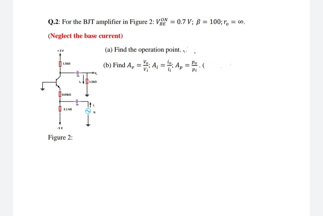 Q.2: For the BJT amplifier in Figure 2: VE = 0.7 V; B = 100; r = 0.
(Neglect the base current)
+5V
1.5kO
0.05k
-SV
2.1k0
Figure 2:
TOV₂
1.5k0
(a) Find the operation point..
Po
(b) Find A₁ = Vº; A₁ = 1; Ap = P. (
Pl