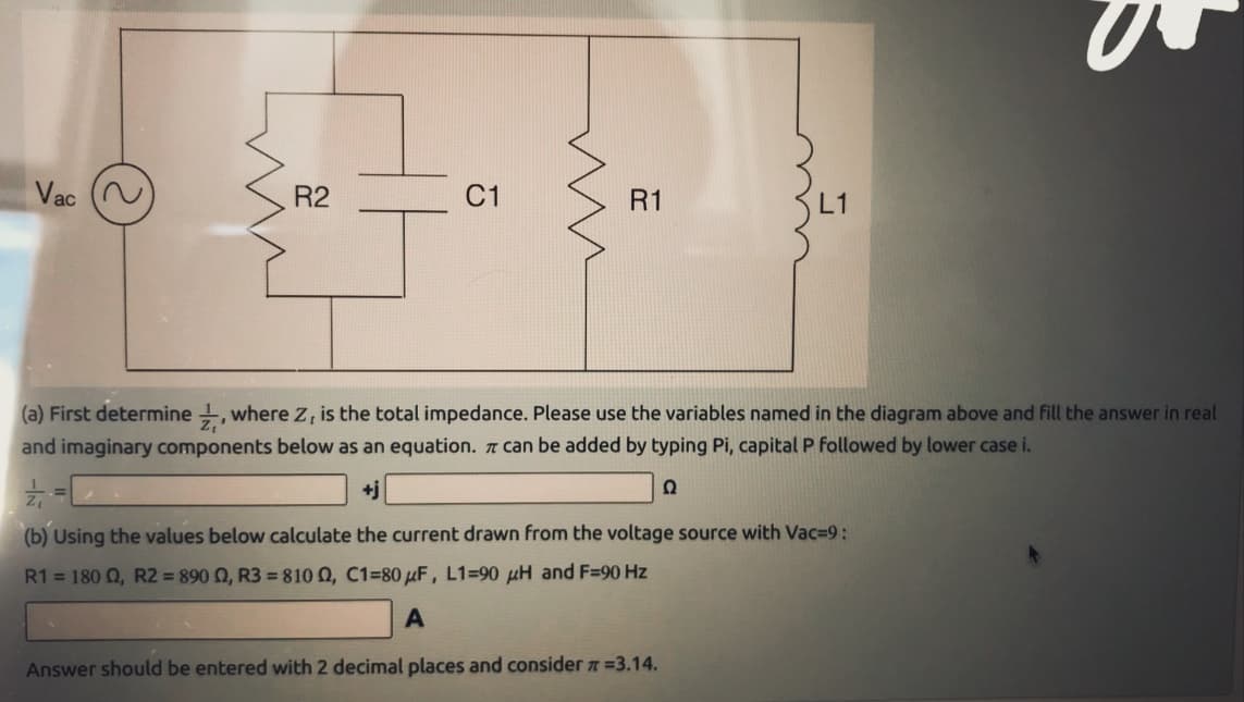 Vac
R2
C1
ww
R1
3
(a) First determine, where Z, is the total impedance. Please use the variables named in the diagram above and fill the answer in real
and imaginary components below as an equation. π can be added by typing Pi, capital P followed by lower case i.
Z
+j
Ω
(b) Using the values below calculate the current drawn from the voltage source with Vac=9:
R1 = 180 02, R2 = 890 02, R3 = 8100, C1-80 μF, L1=90 μH and F=90 Hz
A
Answer should be entered with 2 decimal places and consider # =3.14.