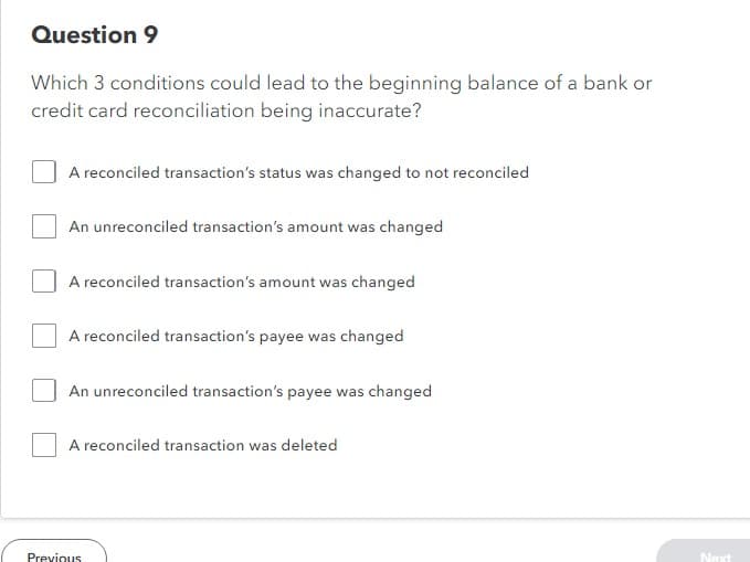 Question 9
Which 3 conditions could lead to the beginning balance of a bank or
credit card reconciliation being inaccurate?
A reconciled transaction's status was changed to not reconciled
An unreconciled transaction's amount was changed
A reconciled transaction's amount was changed
A reconciled transaction's payee was changed
An unreconciled transaction's payee was changed.
A reconciled transaction was deleted
Previous
Next