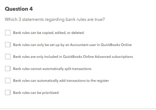 Question 4
Which 3 statements regarding bank rules are true?
Bank rules can be copied, edited, or deleted
Bank rules can only be set up by an Accountant user in QuickBooks Online
Bank rules are only included in QuickBooks Online Advanced subscriptions
Bank rules cannot automatically split transactions
Bank rules can automatically add transactions to the register
Bank rules can be prioritized