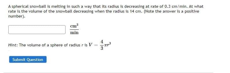 A spherical snowball is melting in such a way that its radius is decreasing at rate of 0.3 cm/min. At what
rate is the volume of the snowball decreasing when the radius is 14 cm. (Note the answer is a positive
number).
cm³
min
Hint: The volume of a sphere of radius r is V
=
Submit Question
4
3