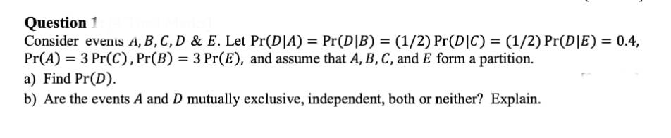 Question 1
Consider events A, B, C, D & E. Let Pr(D|A) = Pr(D|B) = (1/2) Pr(D|C) = (1/2) Pr(D|E) = 0.4,
Pr(A) = 3 Pr(C), Pr(B) = 3 Pr(E), and assume that A, B, C, and E form a partition.
a) Find Pr(D).
b) Are the events A and D mutually exclusive, independent, both or neither? Explain.