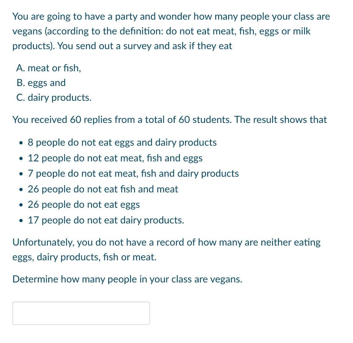 You are going to have a party and wonder how many people your class are
vegans (according to the definition: do not eat meat, fish, eggs or milk
products). You send out a survey and ask if they eat
A. meat or fish,
B. eggs and
C. dairy products.
You received 60 replies from a total of 60 students. The result shows that
• 8 people do not eat eggs and dairy products
• 12 people do not eat meat, fish and eggs
• 7 people do not eat meat, fish and dairy products
• 26 people do not eat fish and meat
• 26 people do not eat eggs
• 17 people do not eat dairy products.
Unfortunately, you do not have a record of how many are neither eating
eggs, dairy products, fish or meat.
Determine how many people in your class are vegans.