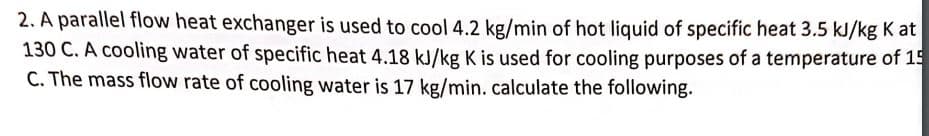 2. A parallel flow heat exchanger is used to cool 4.2 kg/min of hot liquid of specific heat 3.5 kJ/kg K at
130 C. A cooling water of specific heat 4.18 kJ/kg K is used for cooling purposes of a temperature of 15
C. The mass flow rate of cooling water is 17 kg/min. calculate the following.