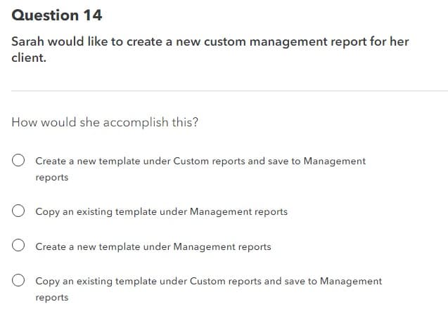 Question 14
Sarah would like to create a new custom management report for her
client.
How would she accomplish this?
Create a new template under Custom reports and save to Management
reports
O Copy an existing template under Management reports
Create a new template under Management reports
Copy an existing template under Custom reports and save to Management
reports