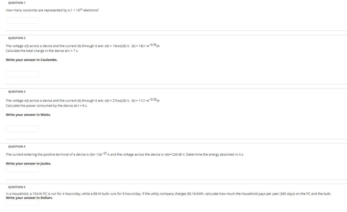 QUESTION 1
How many coulombs are represented by 4.1 x 1020 electrons?
QUESTION 2
The voltage v(t) across a device and the current i(t) through it are: v(t)- 18cos(2t) V. i(t)- 18(1-e-0.5)A
Calculate the total charge in the device at t = 7 s.
Write your answer in Coulombs.
QUESTION 3
The voltage v(t) across a device and the current i(t) through it are: v(t) = 27cos(2t) V. i(t) = 11(1-e-0.5t)A
Calculate the power consumed by the device at t-9 s.
Write your answer in Watts.
QUESTION 4
The current entering the positive terminal of a device is i(t)- 12e-2t A and the voltage across the device is v(t)-12di/dt V. Determine the energy absorbed in 4 s.
Write your answer in Joules.
QUESTION S
In a household, a 154-W PC is run for 4 hours/day, while a 88-W bulb runs for 8 hours/day. If the utility company charges $0.16/kWh, calculate how much the household pays per year (365 days) on the PC and the bulb.
Write your answer in Dollars.
