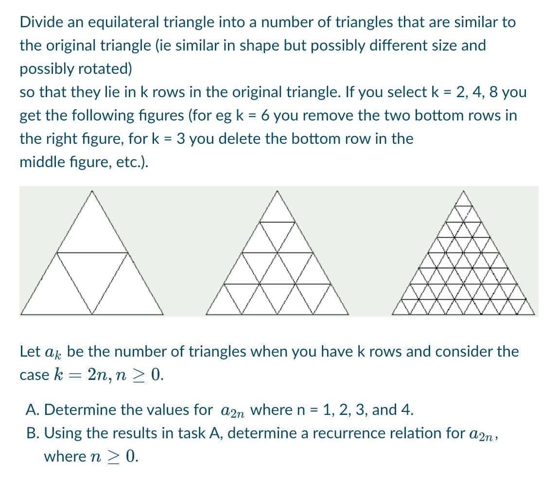 Divide an equilateral triangle into a number of triangles that are similar to
the original triangle (ie similar in shape but possibly different size and
possibly rotated)
so that they lie in k rows in the original triangle. If you select k = 2, 4, 8 you
get the following figures (for eg k = 6 you remove the two bottom rows in
the right figure, for k = 3 you delete the bottom row in the
middle figure, etc.).
Let ak be the number of triangles when you have k rows and consider the
case k
=
2n, n ≥ 0.
A. Determine the values for a2m where n = 1, 2, 3, and 4.
B. Using the results in task A, determine a recurrence relation for a2n,
where n ≥ 0.